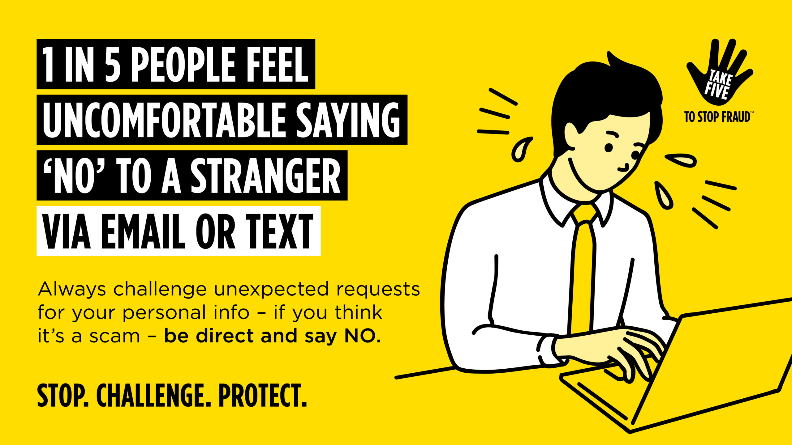 Text says " 1 in 5 people feel uncomfortable saying 'No' to a stranger via email or text. Always challenge unexpected requests for your personal info - if you think it's a scam - be direct and say NO. Stop. Challenge. Protect"